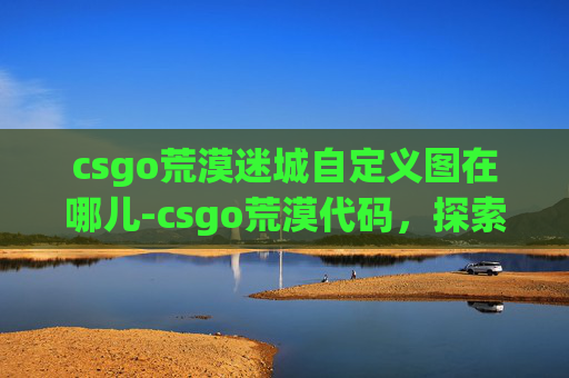 csgo荒漠迷城自定义图在哪儿-csgo荒漠代码，探索战场规则下的极限博弈