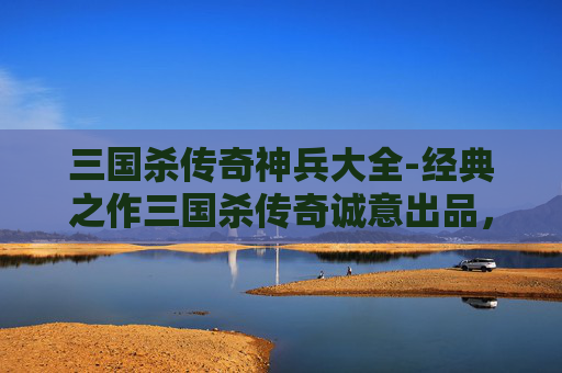 三国杀传奇神兵大全-经典之作三国杀传奇诚意出品，沉浸式打造热血史诗玩法，见证千年三国谋局新维度