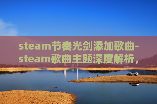 steam节奏光剑添加歌曲-steam歌曲主题深度解析，从情感共鸣到文化表达的多维度呈现