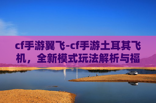cf手游翼飞-cf手游土耳其飞机，全新模式玩法解析与福利专享，助你畅玩新体验