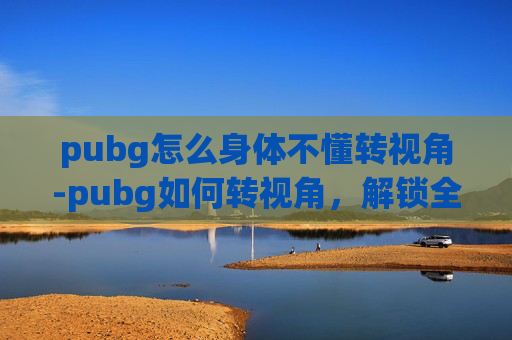 pubg怎么身体不懂转视角-pubg如何转视角，解锁全新战斗体验，提升战术博弈能力
