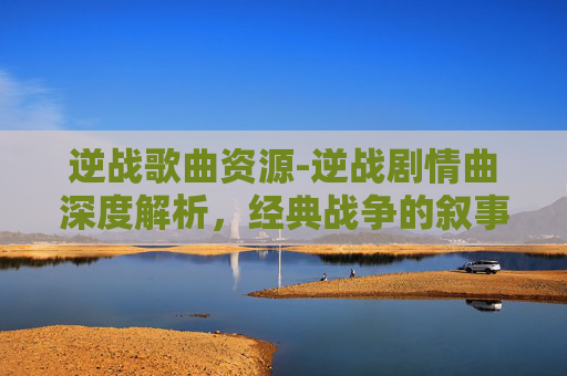 逆战歌曲资源-逆战剧情曲深度解析,经典战争的叙事与情感回溯 逆战歌曲资源-逆战剧情曲深度解析,经典战争的叙事与情感回溯