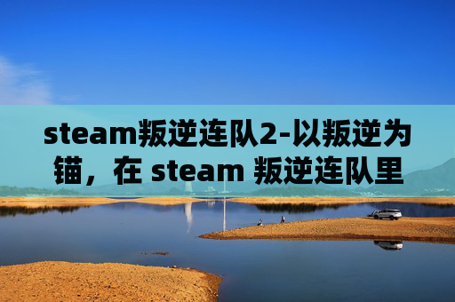 steam叛逆连队2-以叛逆为锚，在 steam 叛逆连队里铸就独立锋芒的探索之旅