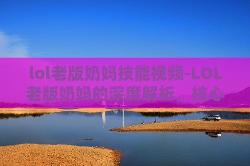 lol老版奶妈技能视频-LOL老版奶妈的深度解析，核心特质、玩法演变与未来走向