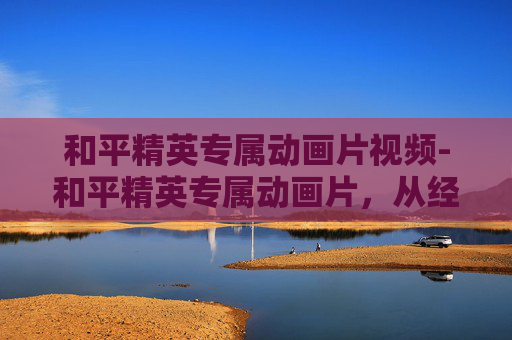 和平精英专属动画片视频-和平精英专属动画片，从经典玩法到多元成长，解锁和平精英热血竞技新视界