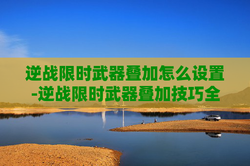 逆战限时武器叠加怎么设置-逆战限时武器叠加技巧全解析，锁定最佳战术，畅享高能作战体验