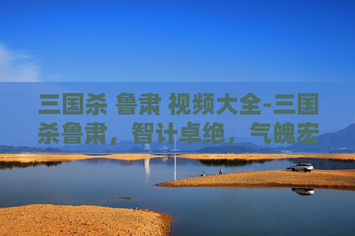 三国杀 鲁肃 视频大全-三国杀鲁肃，智计卓绝，气魄宏大，深度解析其角色魅力与影响力