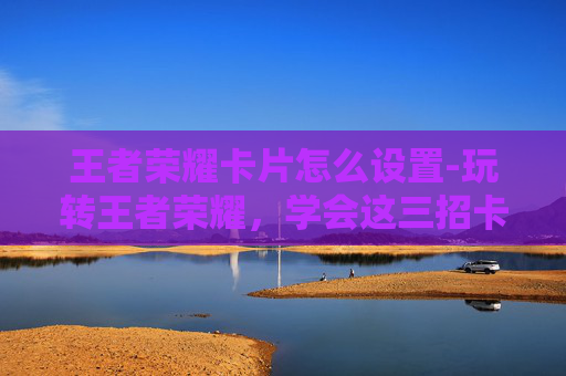 王者荣耀卡片怎么设置-玩转王者荣耀,学会这三招卡片弹操作,提升游戏体验更高效 王者荣耀卡片怎么设置-玩转王者荣耀,学会这三招卡片弹操作,提升游戏体验更高效