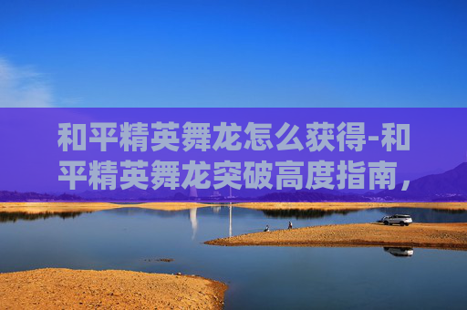 和平精英舞龙怎么获得-和平精英舞龙突破高度指南,从技巧到策略,解锁高飞奇观 和平精英舞龙怎么获得-和平精英舞龙突破高度指南,从技巧到策略,解锁高飞奇观
