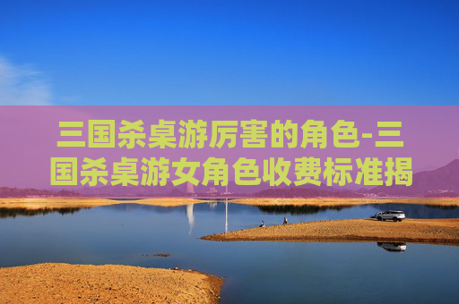 三国杀桌游厉害的角色-三国杀桌游女角色收费标准揭秘，从平民实用到高端奢华的多元选择指南