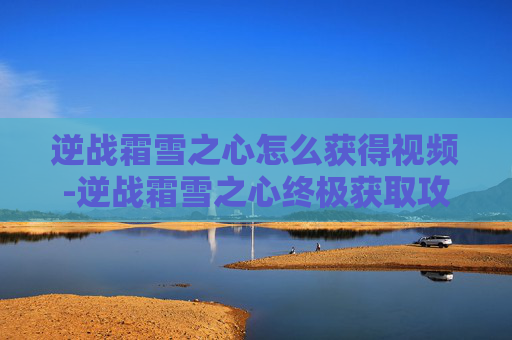 逆战霜雪之心怎么获得视频-逆战霜雪之心终极获取攻略，从副本突破到玩法进阶的完整路径