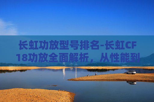长虹功放型号排名-长虹CF18功放全面解析，从性能到使用的全方位指南