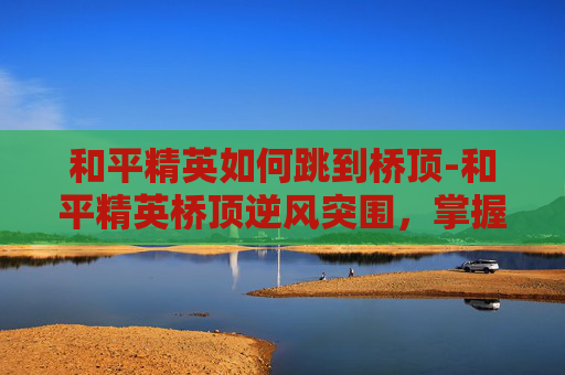 和平精英如何跳到桥顶-和平精英桥顶逆风突围，掌握这3类技巧助你快速开启胜算
