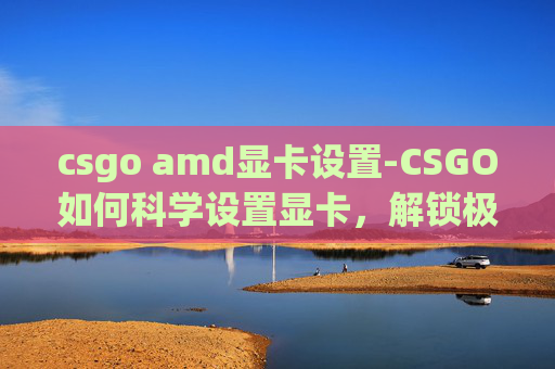 csgo amd显卡设置-CSGO如何科学设置显卡,解锁极致游戏体验 csgo amd显卡设置-CSGO如何科学设置显卡,解锁极致游戏体验