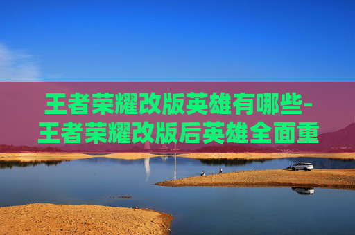 王者荣耀改版英雄有哪些-王者荣耀改版后英雄全面重塑，玩法重构与适配全解析，玩转新时代游戏生态