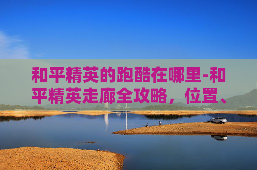和平精英的跑酷在哪里-和平精英走廊全攻略，位置、路线、技巧全梳理，新手快速找到出逃通道