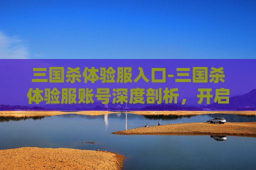 三国杀体验服入口-三国杀体验服账号深度剖析，开启三国策略新体验，解锁百变玩法与精彩互动