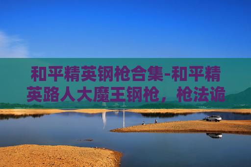 和平精英钢枪合集-和平精英路人大魔王钢枪，枪法诡谲，战力巅峰，征服战场每一次博弈