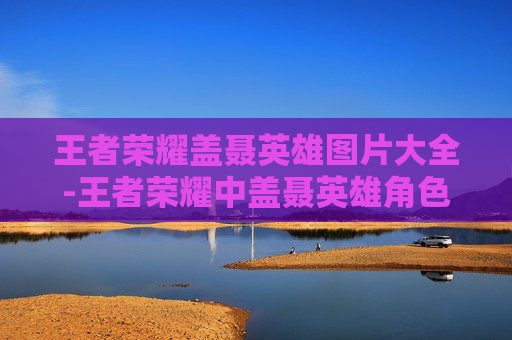 王者荣耀盖聂英雄图片大全-王者荣耀中盖聂英雄角色相关图片的深度解读与氛围营造