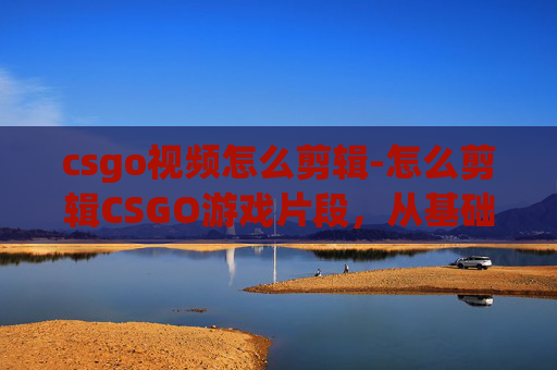 csgo视频怎么剪辑-怎么剪辑CSGO游戏片段，从基础操作到高级技巧全解析