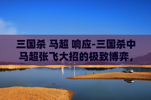 三国杀 马超 响应-三国杀中马超张飞大招的极致博弈，从技能机制到实战玩法全解析