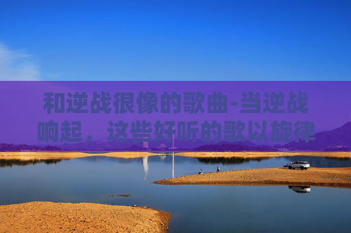 和逆战很像的歌曲-当逆战响起，这些好听的歌以旋律为核，构筑出共鸣满满的聆听体验