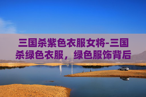 三国杀紫色衣服女将-三国杀绿色衣服，绿色服饰背后的策略博弈与文化解读