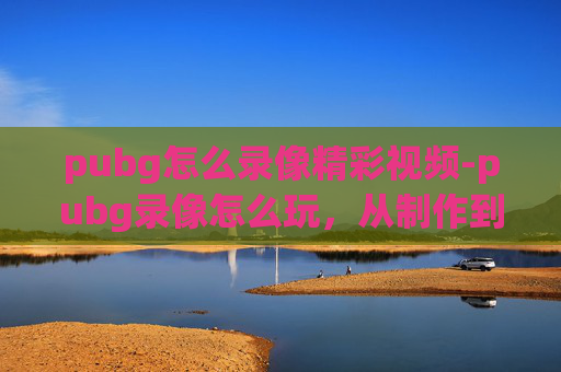 pubg怎么录像精彩视频-pubg录像怎么玩，从制作到分享，一站式搞定全流程操作指南