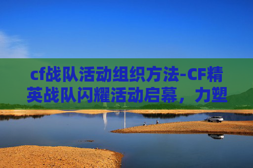 cf战队活动组织方法-CF精英战队闪耀活动启幕，力塑高能电竞新标杆
