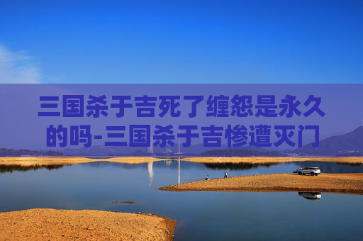三国杀于吉死了缠怨是永久的吗-三国杀于吉惨遭灭门之劫，权力崩塌与人心裂变的历史警示