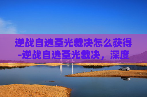 逆战自选圣光裁决怎么获得-逆战自选圣光裁决，深度解析剑术博弈与策略进阶之道