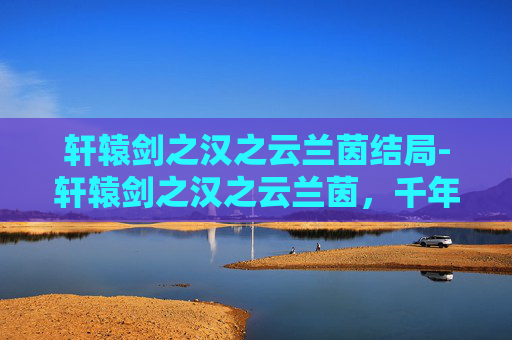 轩辕剑之汉之云兰茵结局-轩辕剑之汉之云兰茵，千年古韵里的侠义宿命与东方美学对话