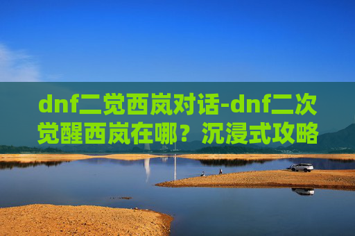 dnf二觉西岚对话-dnf二次觉醒西岚在哪？沉浸式攻略带你找到专属开启路径