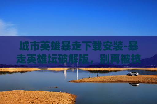 城市英雄暴走下载安装-暴走英雄坛破解版，别再被技术限制绊住，尽情畅享游戏乐趣