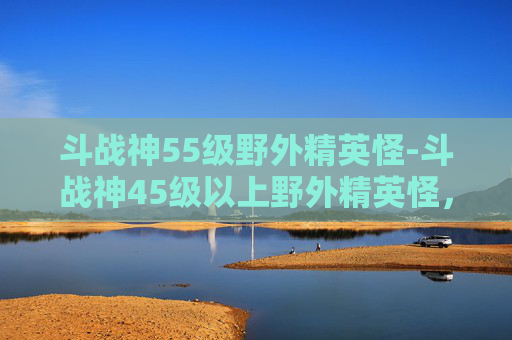斗战神55级野外精英怪-斗战神45级以上野外精英怪，超强的战斗力量与独特挑战，助力挑战极限