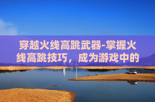 穿越火线高跳武器-掌握火线高跳技巧，成为游戏中的空中霸主