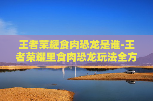 王者荣耀食肉恐龙是谁-王者荣耀里食肉恐龙玩法全方位解析，解锁专属挑战与玩法奥秘