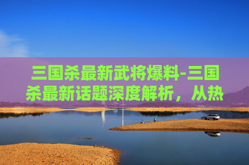 三国杀最新武将爆料-三国杀最新话题深度解析，从热点玩法到策略博弈，重塑游戏潮流