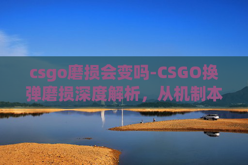 csgo磨损会变吗-CSGO换弹磨损深度解析，从机制本质到实战调整的全维度拆解