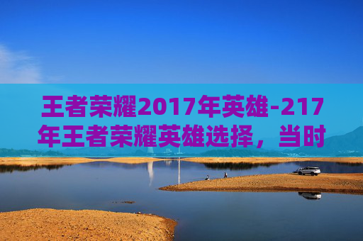 王者荣耀2017年英雄-217年王者荣耀英雄选择，当时的潮流风向与玩家决策洞察