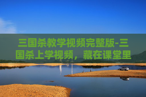 三国杀教学视频完整版-三国杀上学视频，藏在课堂里的三国风云密码，让你轻松窥见千年历史脉络