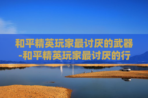 和平精英玩家最讨厌的武器-和平精英玩家最讨厌的行为 和平精英玩家最讨厌的武器-和平精英玩家最讨厌的行为