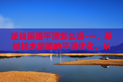 逆战画面平滑怎么调-一、基础技术层面的平滑优化，从底层架构到细节打磨