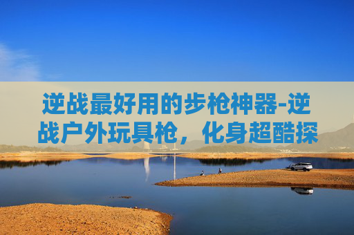 逆战最好用的步枪神器-逆战户外玩具枪,化身超酷探索玩具,释放多元玩法乐趣 逆战最好用的步枪神器-逆战户外玩具枪,化身超酷探索玩具,释放多元玩法乐趣