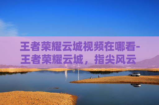王者荣耀云城视频在哪看-王者荣耀云城，指尖风云 锁定最佳战场，沉浸式体验峡谷奇趣与挑战