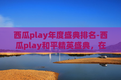 西瓜play年度盛典排名-西瓜play和平精英盛典，在狂欢狂欢中解锁沉浸式游戏体验，开启全新娱乐新篇章