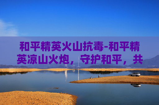 和平精英火山抗毒-和平精英凉山火炮，守护和平，共筑安全家园的实战启示和平精英凉山火炮，以科技之力，筑牢安全防护战防线