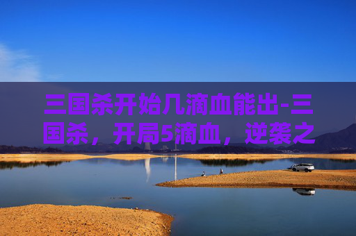 三国杀开始几滴血能出-三国杀,开局5滴血,逆袭之路令人叹服! 三国杀开始几滴血能出-三国杀,开局5滴血,逆袭之路令人叹服!