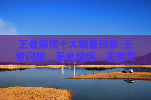 王者荣耀十大明星玩家-王者闪耀，星光熠熠，王者荣耀玩家明星的极致风采与深远影响