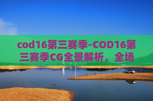 cod16第三赛季-COD16第三赛季CG全景解析，全场景展现战局演变与玩法革新
